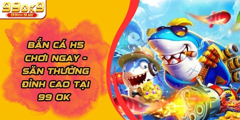Bắn cá H5 chơi ngay – Săn Thưởng Đỉnh Cao Tại 99Ok